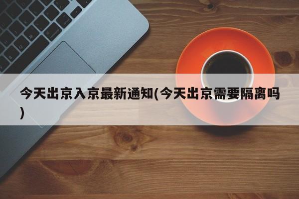 今天出京入京最新通知(今天出京需要隔离吗)