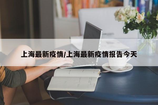 上海最新疫情/上海最新疫情报告今天