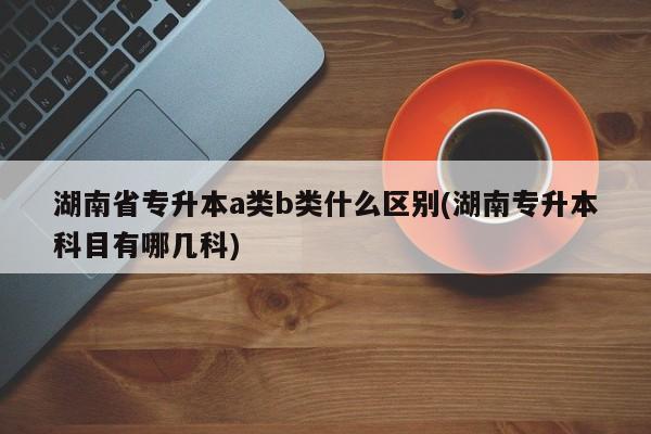 湖南省专升本a类b类什么区别(湖南专升本科目有哪几科)