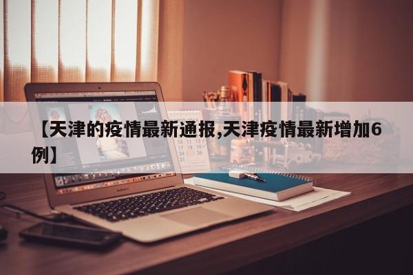 【天津的疫情最新通报,天津疫情最新增加6例】