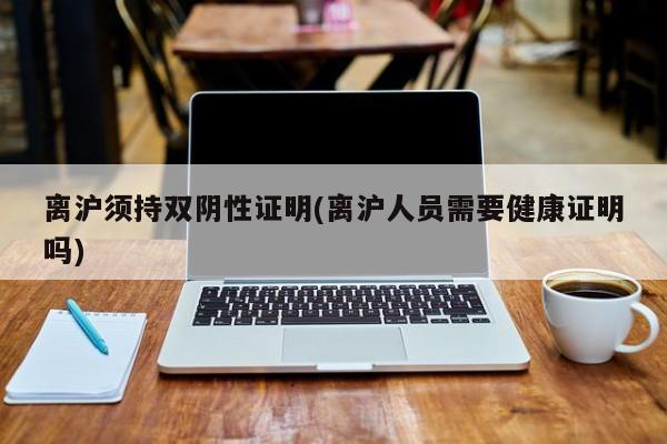 离沪须持双阴性证明(离沪人员需要健康证明吗)
