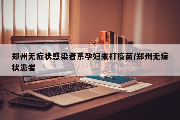 郑州无症状感染者系孕妇未打疫苗/郑州无症状患者