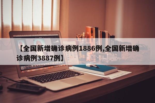 【全国新增确诊病例1886例,全国新增确诊病例3887例】