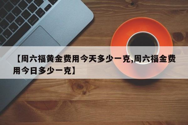 【周六福黄金费用今天多少一克,周六福金费用今日多少一克】