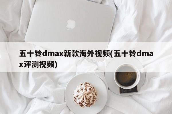 五十铃dmax新款海外视频(五十铃dmax评测视频)