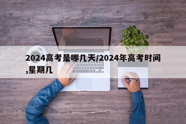 2024高考是哪几天/2024年高考时间,星期几