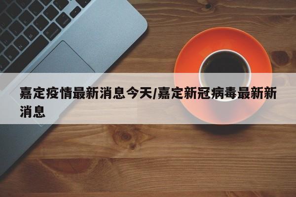 嘉定疫情最新消息今天/嘉定新冠病毒最新新消息