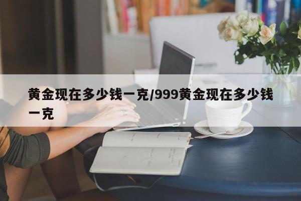 黄金现在多少钱一克/999黄金现在多少钱一克