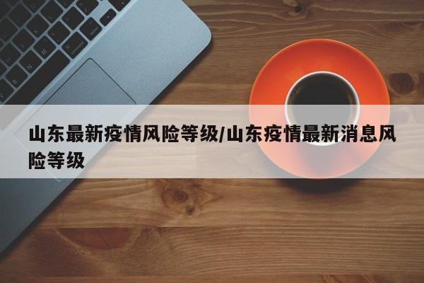 山东最新疫情风险等级/山东疫情最新消息风险等级
