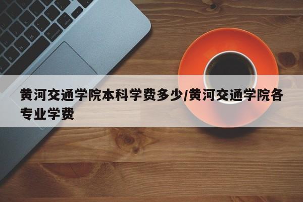 黄河交通学院本科学费多少/黄河交通学院各专业学费