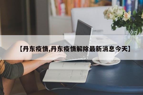 【丹东疫情,丹东疫情解除最新消息今天】