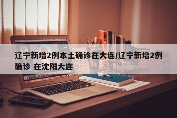 辽宁新增2例本土确诊在大连/辽宁新增2例确诊 在沈阳大连