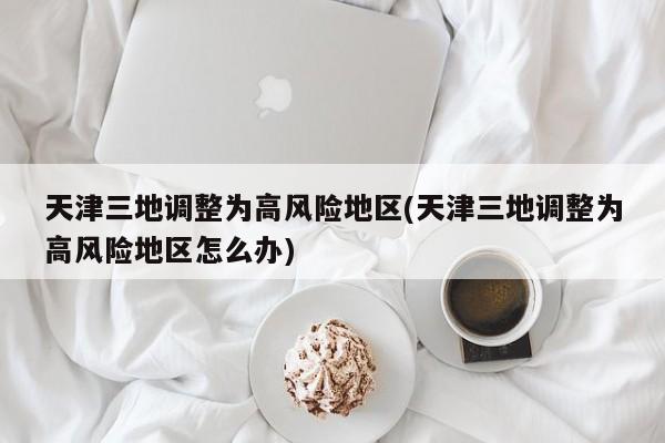 天津三地调整为高风险地区(天津三地调整为高风险地区怎么办)